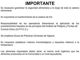 IMPORTANTE
Es necesario garantizar la seguridad alimentaria a lo largo de toda la cadena
alimentaria
Es importante el mantenimiento de la cadena de frío
Responsabilidad de los operadores alimentarios la aplicación de los
procedimientos basados en los principios del Análisis de Peligros y Puntos de
Control Crítico (A.P.P.C.C.).
Se empleara Guías de Prácticas Correctas de Higiene.
Es necesario establecer criterios microbiológicos y requisitos relativos a la
temperatura
Los alimentos importados deben tener, el mismo nivel higiénico que los
alimentos producidos en la Comunidad o un nivel equivalente.

 