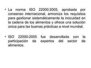 • La norma ISO 22000:2005, aprobada por
consenso internacional, armoniza los requisitos
para gestionar sistemáticamente la inocuidad en
la cadena de los alimentos y ofrece una solución
única para las buenas prácticas a nivel mundial.
• ISO 22000:2005
participación de
alimentos.

fue desarrollada con la
expertos del sector de

 