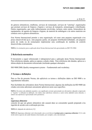 NP EN ISO 22000:2005 
p. 11 de 53 
de géneros alimentícios, retalhistas, serviços de restauração, serviços de “catering”, organizações 
que prestam serviços de limpeza e higiene e serviços de transporte, armazenagem e distribuição. 
Outras organizações, que estão indirectamente envolvidas, incluem, entre outras, fornecedores de 
equipamento, de agentes de limpeza e higiene, de material de embalagem e de outros materiais em 
contacto com os géneros alimentícios. 
Esta Norma Internacional permite a uma organização, tal como uma pequena organização e/ou 
pouco desenvolvida (p.ex. uma pequena quinta, um pequeno distribuidor/embalador, um pequeno 
posto de venda ou de restauração) implementar uma combinação de medidas de controlo 
desenvolvidas externamente. 
NOTA: As orientações para a aplicação desta Norma Internacional são apresentadas na ISO/ TS 22004. 
2 Referência normativa 
O documento a seguir referenciado é indispensável para a aplicação desta Norma Internacional. 
Para referências datadas, aplica-se apenas a edição citada . Para referências não datadas, aplica-se a 
última edição do documento referenciado (incluindo qualquer alteração). 
ISO 9000:2000, Quality management systems – Fundamentals and vocabulary. 
3 Termos e definições 
Para os fins da presente Norma, são aplicáveis os termos e definições dados na ISO 9000 e os 
seguidamente indicados. 
Para facilidade dos utilizadores desta Norma Internacional, algumas das definições da ISO 9000 são 
citadas com notas adicionais unicamente aplicáveis neste caso específico. 
NOTA: Os termos não definidos mantêm o seu significado corrente apresentado nos dicionários. Quando a impressão 
a “negrito” é utilizada na definição, isto indica uma referência remissiva a outro termo definido nesta cláusula; o 
número da referência é apresentado entre parênteses. 
3.1 
segurança alimentar 
conceito de que um género alimentício não causará dano ao consumidor quando preparado e/ou 
ingerido de acordo com a utilização prevista. 
NOTA 1: Adaptado da referência [11]. 
NOTA 2: Segurança alimentar está relacionada com a ocorrência de perigos para a segurança alimentar (3.3) e não 
inclui outros aspectos da saúde humana relacionados, por exemplo, com a má nutrição. 
 