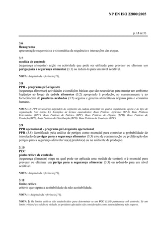 NP EN ISO 22000:2005 
p. 13 de 53 
3.6 
fluxograma 
apresentação esquemática e sistemática da sequência e interacções das etapas. 
3.7 
medida de controlo 
(segurança alimentar) acção ou actividade que pode ser utilizada para prevenir ou eliminar um 
perigo para a segurança alimentar (3.3) ou reduzi-lo para um nível aceitável. 
NOTA: Adaptado da referência [11]. 
3.8 
PPR - programa pré-requisito 
(segurança alimentar) actividades e condições básicas que são necessárias para manter um ambiente 
higiénico ao longo da cadeia alimentar (3.2) apropriado à produção, ao manuseamento e ao 
fornecimento de produtos acabados (3.5) seguros e géneros alimentícios seguros para o consumo 
humano. 
NOTA: Os PPR necessários dependem do segmento da cadeia alimentar no qual a organização opera e do tipo de 
organização (ver Anexo C). Exemplos de termos equivalentes: Boas Práticas Agrícolas (BPA), Boas Práticas 
Veterinárias (BPV), Boas Práticas de Fabrico (BPF), Boas Práticas de Higiene (BPH), Boas Práticas de 
Produção(BPP), Boas Práticas de Distribuição (BPD), Boas Práticas de Comércio (BPC). 
3.9 
PPR operacional - programa pré-requisito operacional 
PPR (3.8) identificado pela análise de perigos como essencial para controlar a probabilidade de 
introdução de perigos para a segurança alimentar (3.3) e/ou de contaminação ou proliferação dos 
perigos para a segurança alimentar no(s) produto(s) ou no ambiente de produção. 
3.10 
PCC 
ponto crítico de controlo 
(segurança alimentar) etapa na qual pode ser aplicada uma medida de controlo e é essencial para 
prevenir ou eliminar um perigo para a segurança alimentar (3.3) ou reduzi-lo para um nível 
aceitável. 
NOTA: Adaptado da referência [11]. 
3.11 
limite crítico 
critério que separa a aceitabilidade da não aceitabilidade. 
NOTA 1: Adaptado da referência [11]. 
NOTA 2: Os limites críticos são estabelecidos para determinar se um PCC (3.10) permanece sob controlo. Se um 
limite crítico é excedido ou violado, os produtos afectados são considerados como potencialmente não seguros. 
 