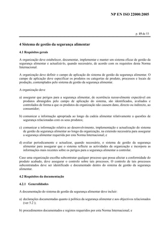 NP EN ISO 22000:2005 
p. 15 de 53 
4 Sistema de gestão da segurança alimentar 
4.1 Requisitos gerais 
A organização deve estabelecer, documentar, implementar e manter um sistema eficaz de gestão da 
segurança alimentar e actualizá-lo, quando necessário, de acordo com os requisitos desta Norma 
Internacional. 
A organização deve definir o campo de aplicação do sistema de gestão da segurança alimentar. O 
campo de aplicação deve especificar os produtos ou categorias de produto, processos e locais de 
produção, contemplados pelo sistema de gestão da segurança alimentar. 
A organização deve 
a) assegurar que perigos para a segurança alimentar, de ocorrência razoavelmente expectável em 
produtos abrangidos pelo campo de aplicação do sistema, são identificados, avaliados e 
controlados de forma a que os produtos da organização não causem dano, directo ou indirecto, ao 
consumidor; 
b) comunicar a informação apropriada ao longo da cadeia alimentar relativamente a questões de 
segurança relacionadas com os seus produtos; 
c) comunicar a informação relativa ao desenvolvimento, implementação e actualização do sistema 
de gestão da segurança alimentar ao longo da organização, na extensão necessária para assegurar 
a segurança alimentar requerida por esta Norma Internacional; e 
d) avaliar periodicamente e actualizar, quando necessário, o sistema de gestão da segurança 
alimentar para assegurar que o sistema reflecte as actividades da organização e incorpora as 
informações mais recentes sobre os perigos para a segurança alimentar a controlar. 
Caso uma organização escolha subcontratar qualquer processo que possa afectar a conformidade do 
produto acabado, deve assegurar o controlo sobre tais processos. O controlo de tais processos 
subcontratados deve ser identificado e documentado dentro do sistema de gestão da segurança 
alimentar. 
4.2 Requisitos da documentação 
4.2.1 Generalidades 
A documentação do sistema de gestão da segurança alimentar deve incluir: 
a) declarações documentadas quanto à política da segurança alimentar e aos objectivos relacionados 
(ver 5.2 ); 
b) procedimentos documentados e registos requeridos por esta Norma Internacional; e 
 