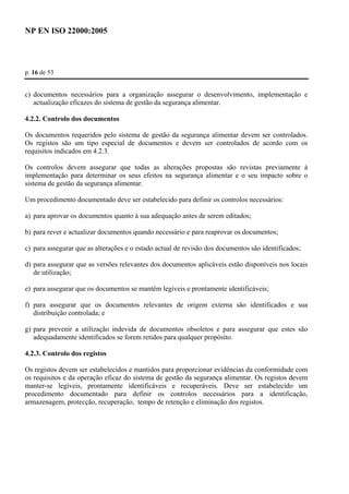 NP EN ISO 22000:2005 
p. 16 de 53 
c) documentos necessários para a organização assegurar o desenvolvimento, implementação e 
actualização eficazes do sistema de gestão da segurança alimentar. 
4.2.2. Controlo dos documentos 
Os documentos requeridos pelo sistema de gestão da segurança alimentar devem ser controlados. 
Os registos são um tipo especial de documentos e devem ser controlados de acordo com os 
requisitos indicados em 4.2.3. 
Os controlos devem assegurar que todas as alterações propostas são revistas previamente à 
implementação para determinar os seus efeitos na segurança alimentar e o seu impacto sobre o 
sistema de gestão da segurança alimentar. 
Um procedimento documentado deve ser estabelecido para definir os controlos necessários: 
a) para aprovar os documentos quanto à sua adequação antes de serem editados; 
b) para rever e actualizar documentos quando necessário e para reaprovar os documentos; 
c) para assegurar que as alterações e o estado actual de revisão dos documentos são identificados; 
d) para assegurar que as versões relevantes dos documentos aplicáveis estão disponíveis nos locais 
de utilização; 
e) para assegurar que os documentos se mantêm legíveis e prontamente identificáveis; 
f) para assegurar que os documentos relevantes de origem externa são identificados e sua 
distribuição controlada; e 
g) para prevenir a utilização indevida de documentos obsoletos e para assegurar que estes são 
adequadamente identificados se forem retidos para qualquer propósito. 
4.2.3. Controlo dos registos 
Os registos devem ser estabelecidos e mantidos para proporcionar evidências da conformidade com 
os requisitos e da operação eficaz do sistema de gestão da segurança alimentar. Os registos devem 
manter-se legíveis, prontamente identificáveis e recuperáveis. Deve ser estabelecido um 
procedimento documentado para definir os controlos necessários para a identificação, 
armazenagem, protecção, recuperação, tempo de retenção e eliminação dos registos. 
 