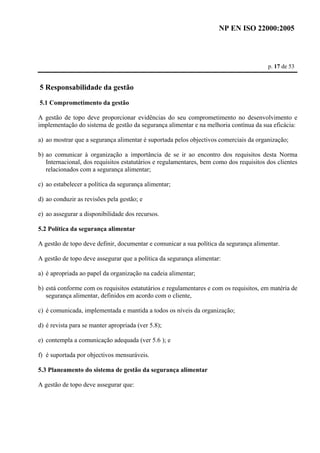 NP EN ISO 22000:2005 
p. 17 de 53 
5 Responsabilidade da gestão 
5.1 Comprometimento da gestão 
A gestão de topo deve proporcionar evidências do seu comprometimento no desenvolvimento e 
implementação do sistema de gestão da segurança alimentar e na melhoria contínua da sua eficácia: 
a) ao mostrar que a segurança alimentar é suportada pelos objectivos comerciais da organização; 
b) ao comunicar à organização a importância de se ir ao encontro dos requisitos desta Norma 
Internacional, dos requisitos estatutários e regulamentares, bem como dos requisitos dos clientes 
relacionados com a segurança alimentar; 
c) ao estabelecer a política da segurança alimentar; 
d) ao conduzir as revisões pela gestão; e 
e) ao assegurar a disponibilidade dos recursos. 
5.2 Política da segurança alimentar 
A gestão de topo deve definir, documentar e comunicar a sua política da segurança alimentar. 
A gestão de topo deve assegurar que a política da segurança alimentar: 
a) é apropriada ao papel da organização na cadeia alimentar; 
b) está conforme com os requisitos estatutários e regulamentares e com os requisitos, em matéria de 
segurança alimentar, definidos em acordo com o cliente, 
c) é comunicada, implementada e mantida a todos os níveis da organização; 
d) é revista para se manter apropriada (ver 5.8); 
e) contempla a comunicação adequada (ver 5.6 ); e 
f) é suportada por objectivos mensuráveis. 
5.3 Planeamento do sistema de gestão da segurança alimentar 
A gestão de topo deve assegurar que: 
 
