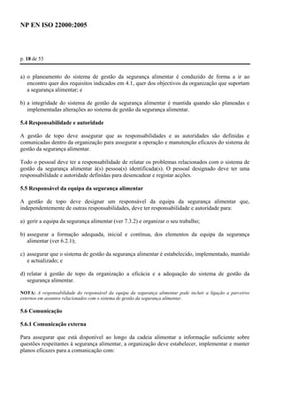 NP EN ISO 22000:2005 
p. 18 de 53 
a) o planeamento do sistema de gestão da segurança alimentar é conduzido de forma a ir ao 
encontro quer dos requisitos indicados em 4.1, quer dos objectivos da organização que suportam 
a segurança alimentar; e 
b) a integridade do sistema de gestão da segurança alimentar é mantida quando são planeadas e 
implementadas alterações ao sistema de gestão da segurança alimentar. 
5.4 Responsabilidade e autoridade 
A gestão de topo deve assegurar que as responsabilidades e as autoridades são definidas e 
comunicadas dentro da organização para assegurar a operação e manutenção eficazes do sistema de 
gestão da segurança alimentar. 
Todo o pessoal deve ter a responsabilidade de relatar os problemas relacionados com o sistema de 
gestão da segurança alimentar à(s) pessoa(s) identificada(s). O pessoal designado deve ter uma 
responsabilidade e autoridade definidas para desencadear e registar acções. 
5.5 Responsável da equipa da segurança alimentar 
A gestão de topo deve designar um responsável da equipa da segurança alimentar que, 
independentemente de outras responsabilidades, deve ter responsabilidade e autoridade para: 
a) gerir a equipa da segurança alimentar (ver 7.3.2) e organizar o seu trabalho; 
b) assegurar a formação adequada, inicial e contínua, dos elementos da equipa da segurança 
alimentar (ver 6.2.1); 
c) assegurar que o sistema de gestão da segurança alimentar é estabelecido, implementado, mantido 
e actualizado; e 
d) relatar à gestão de topo da organização a eficácia e a adequação do sistema de gestão da 
segurança alimentar. 
NOTA: A responsabilidade do responsável da equipa da segurança alimentar pode incluir a ligação a parceiros 
externos em assuntos relacionados com o sistema de gestão da segurança alimentar. 
5.6 Comunicação 
5.6.1 Comunicação externa 
Para assegurar que está disponível ao longo da cadeia alimentar a informação suficiente sobre 
questões respeitantes à segurança alimentar, a organização deve estabelecer, implementar e manter 
planos eficazes para a comunicação com: 
 