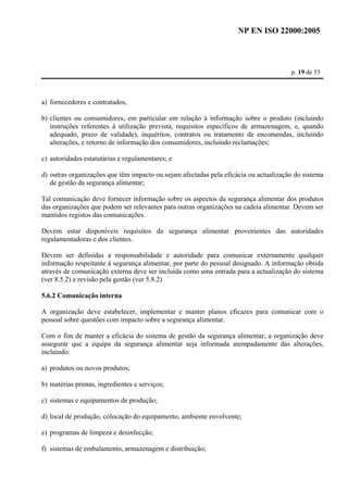 NP EN ISO 22000:2005 
p. 19 de 53 
a) fornecedores e contratados, 
b) clientes ou consumidores, em particular em relação à informação sobre o produto (incluindo 
instruções referentes à utilização prevista, requisitos específicos de armazenagem, e, quando 
adequado, prazo de validade), inquéritos, contratos ou tratamento de encomendas, incluindo 
alterações, e retorno de informação dos consumidores, incluindo reclamações; 
c) autoridades estatutárias e regulamentares; e 
d) outras organizações que têm impacto ou sejam afectadas pela eficácia ou actualização do sistema 
de gestão da segurança alimentar; 
Tal comunicação deve fornecer informação sobre os aspectos da segurança alimentar dos produtos 
das organizações que podem ser relevantes para outras organizações na cadeia alimentar. Devem ser 
mantidos registos das comunicações. 
Devem estar disponíveis requisitos da segurança alimentar provenientes das autoridades 
regulamentadoras e dos clientes. 
Devem ser definidas a responsabilidade e autoridade para comunicar externamente qualquer 
informação respeitante à segurança alimentar, por parte do pessoal designado. A informação obtida 
através de comunicação externa deve ser incluída como uma entrada para a actualização do sistema 
(ver 8.5.2) e revisão pela gestão (ver 5.8.2) 
5.6.2 Comunicação interna 
A organização deve estabelecer, implementar e manter planos eficazes para comunicar com o 
pessoal sobre questões com impacto sobre a segurança alimentar. 
Com o fim de manter a eficácia do sistema de gestão da segurança alimentar, a organização deve 
assegurar que a equipa da segurança alimentar seja informada atempadamente das alterações, 
incluindo: 
a) produtos ou novos produtos; 
b) matérias primas, ingredientes e serviços; 
c) sistemas e equipamentos de produção; 
d) local de produção, colocação do equipamento, ambiente envolvente; 
e) programas de limpeza e desinfecção; 
f) sistemas de embalamento, armazenagem e distribuição; 
 
