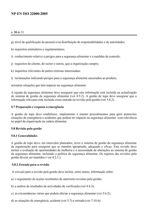 NP EN ISO 22000:2005 
p. 20 de 53 
g) nível de qualificação do pessoal e/ou distribuição de responsabilidades e de autoridades; 
h) requisitos estatutários e regulamentares; 
i) conhecimento relativo a perigos para a segurança alimentar e a medidas de controlo; 
j) requisitos do cliente, do sector e outros, que a organização cumpre; 
k) inquéritos relevantes de partes externas interessadas; 
l) reclamações indicando perigos para a segurança alimentar associados ao produto; 
m) outras situações que têm impacto na segurança alimentar. 
A equipa da segurança alimentar deve assegurar que esta informação está incluída na actualização 
do sistema de gestão da segurança alimentar (ver 8.5.2). A gestão de topo deve assegurar que a 
informação relevante está incluída como entrada na revisão pela gestão (ver 5.8.2). 
5.7 Preparação e resposta à emergência 
A gestão de topo deve estabelecer, implementar e manter procedimentos para gerir potenciais 
situações de emergência e acidentes que podem ter impacto na segurança alimentar com relevância 
no papel da organização na cadeia alimentar. 
5.8 Revisão pela gestão 
5.8.1 Generalidades 
A gestão de topo deve, em intervalos planeados, rever o sistema de gestão da segurança alimentar 
da organização para assegurar que se mantém apropriado, adequado e eficaz. Esta revisão deve 
incluir a avaliação de oportunidades de melhoria e a necessidade de alterações ao sistema de gestão 
da segurança alimentar, incluindo a política da segurança alimentar. Os registos das revisões pela 
gestão devem ser mantidos ( ver 4.2.3 ). 
5.8.2 Entrada para a revisão 
A entrada para a revisão pela gestão deve incluir, entre outras, informação sobre: 
a) o seguimento de acções resultantes de anteriores revisões pela gestão; 
b) a análise de resultados de actividades de verificação (ver 8.4.3); 
c) as circunstâncias várias que podem afectar a segurança alimentar (ver 5.6.2); 
d) as situações de emergência, acidente (ver 5.7) e retirada (ver 7.10.4); 
 