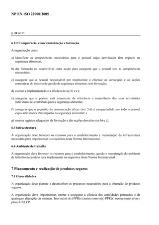 NP EN ISO 22000:2005 
p. 22 de 53 
6.2.2 Competência, consciencialização e formação 
A organização deve: 
a) identificar as competências necessárias para o pessoal cujas actividades têm impacto na 
segurança alimentar, 
b) dar formação ou desenvolver outra acção para assegurar que o pessoal tem as competências 
necessárias, 
c) assegurar que o pessoal responsável por monitorizar e efectuar as correcções e as acções 
correctivas do sistema de gestão da segurança alimentar, tem formação; 
d) avaliar a implementação e a eficácia de a), b) e c); 
e) assegurar que o pessoal está consciente da relevância e importância das suas actividades 
individuais no contributo para a segurança alimentar, 
f) assegurar que o requisito da comunicação eficaz (ver 5.6) é compreendido por todo o pessoal 
cujas actividades têm impacto na segurança alimentar; e 
g) manter registos adequados da formação e das acções descritas em b) e c). 
6.3 Infraestrutura 
A organização deve fornecer os recursos para o estabelecimento e manutenção da infraestrutura 
necessária para implementar os requisitos desta Norma Internacional . 
6.4 Ambiente de trabalho 
A organização deve fornecer os recursos para o estabelecimento, gestão e manutenção do ambiente 
de trabalho necessário para implementar os requisitos desta Norma Internacional . 
7 Planeamento e realização de produtos seguros 
7.1 Generalidades 
A organização deve planear e desenvolver os processos necessários para a obtenção de produtos 
seguros. 
A organização deve implementar, operar e assegurar a eficácia das actividades planeadas e de 
quaisquer alterações às mesmas. Isto inclui o(s) PPR(s) assim como o(s) PPR(s) operacionais e/ou o 
plano HACCP. 
 