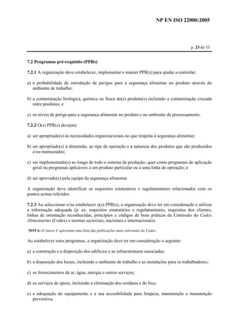 NP EN ISO 22000:2005 
p. 23 de 53 
7.2 Programas pré-requisito (PPRs) 
7.2.1 A organização deve estabelecer, implementar e manter PPR(s) para ajudar a controlar: 
a) a probabilidade de introdução de perigos para a segurança alimentar no produto através do 
ambiente de trabalho; 
b) a contaminação biológica, química ou física do(s) produto(s) incluindo a contaminação cruzada 
entre produtos; e 
c) os níveis de perigo para a segurança alimentar no produto e no ambiente de processamento. 
7.2.2 O(s) PPR(s) deve(m) 
a) ser apropriado(s) às necessidades organizacionais no que respeita à segurança alimentar; 
b) ser apropriado(s) à dimensão, ao tipo de operação e à natureza dos produtos que são produzidos 
e/ou manuseados; 
c) ser implementado(s) ao longo de todo o sistema de produção, quer como programas de aplicação 
geral ou programas aplicáveis a um produto particular ou a uma linha de operação; e 
d) ser aprovado(s) pela equipa da segurança alimentar. 
A organização deve identificar os requisitos estatutários e regulamentares relacionados com os 
pontos acima referidos. 
7.2.3 Ao seleccionar e/ou estabelecer o(s) PPR(s), a organização deve ter em consideração e utilizar 
a informação adequada (p. ex. requisitos estatutários e regulamentares, requisitos dos clientes, 
linhas de orientação reconhecidas, princípios e códigos de boas práticas da Comissão do Codex 
Alimentarius (Codex) e normas sectoriais, nacionais e internacionais). 
NOTA: O Anexo C apresenta uma lista das publicações mais relevantes do Codex. 
Ao estabelecer estes programas, a organização deve ter em consideração o seguinte: 
a) a construção e a disposição dos edifícios e as infraestruturas associadas; 
b) a disposição dos locais, incluindo o ambiente de trabalho e as instalações para os trabalhadores; 
c) os fornecimentos de ar, água, energia e outros serviços; 
d) os serviços de apoio, incluindo a eliminação dos resíduos e do lixo; 
e) a adequação do equipamento e a sua acessibilidade para limpeza, manutenção e manutenção 
preventiva; 
 