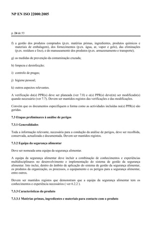 NP EN ISO 22000:2005 
p. 24 de 53 
f) a gestão dos produtos comprados (p.ex. matérias primas, ingredientes, produtos químicos e 
materiais de embalagem), dos fornecimentos (p.ex. água, ar, vapor e gelo), das eliminações 
(p.ex. resíduos e lixo), e do manuseamento dos produtos (p.ex. armazenamento e transporte); 
g) as medidas de prevenção da contaminação cruzada; 
h) limpeza e desinfecção; 
i) controlo de pragas; 
j) higiene pessoal; 
k) outros aspectos relevantes. 
A verificação do(s) PPR(s) deve ser planeada (ver 7.8) e o(s) PPR(s) deve(m) ser modificado(s) 
quando necessário (ver 7.7). Devem ser mantidos registos das verificações e das modificações. 
Convém que os documentos especifiquem a forma como as actividades incluídas no(s) PPR(s) são 
geridas. 
7.3 Etapas preliminares à análise de perigos 
7.3.1 Generalidades 
Toda a informação relevante, necessária para a condução da análise de perigos, deve ser recolhida, 
conservada, actualizada e documentada. Devem ser mantidos registos. 
7.3.2 Equipa da segurança alimentar 
Deve ser nomeada uma equipa da segurança alimentar. 
A equipa da segurança alimentar deve incluir a combinação de conhecimentos e experiências 
multidisciplinares no desenvolvimento e implementação do sistema de gestão da segurança 
alimentar. Isto inclui, dentro do âmbito de aplicação do sistema de gestão da segurança alimentar, 
os produtos da organização, os processos, o equipamento e os perigos para a segurança alimentar, 
entre outros. 
Devem ser mantidos registos que demonstram que a equipa da segurança alimentar tem os 
conhecimentos e experiência necessários ( ver 6.2.2 ). 
7.3.3 Características do produto 
7.3.3.1 Matérias primas, ingredientes e materiais para contacto com o produto 
 