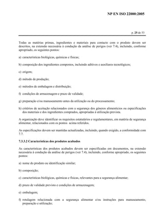 NP EN ISO 22000:2005 
p. 25 de 53 
Todas as matérias primas, ingredientes e materiais para contacto com o produto devem ser 
descritos, na extensão necessária à condução da análise de perigos (ver 7.4), incluindo, conforme 
apropriado, os seguintes pontos: 
a) características biológicas, químicas e físicas; 
b) composição dos ingredientes compostos, incluindo aditivos e auxiliares tecnológicos; 
c) origem; 
d) método de produção; 
e) métodos de embalagem e distribuição; 
f) condições de armazenagem e prazo de validade; 
g) preparação e/ou manuseamento antes da utilização ou do processamento; 
h) critérios de aceitação relacionados com a segurança dos géneros alimentícios ou especificações 
dos materiais e dos ingredientes comprados, apropriadas à utilização prevista. 
A organização deve identificar os requisitos estatutários e regulamentares, em matéria de segurança 
alimentar, relacionados com os pontos acima referidos. 
As especificações devem ser mantidas actualizadas, incluindo, quando exigido, a conformidade com 
7.7. 
7.3.3.2 Características dos produtos acabados 
As características dos produtos acabados devem ser especificadas em documentos, na extensão 
necessária à condução da análise de perigos (ver 7.4), incluindo, conforme apropriado, os seguintes 
pontos: 
a) nome do produto ou identificação similar; 
b) composição; 
c) características biológicas, químicas e físicas, relevantes para a segurança alimentar; 
d) prazo de validade previsto e condições de armazenagem; 
e) embalagem; 
f) rotulagem relacionada com a segurança alimentar e/ou instruções para manuseamento, 
preparação e utilização; 
 