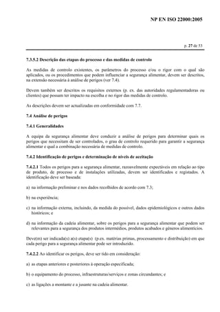 NP EN ISO 22000:2005 
p. 27 de 53 
7.3.5.2 Descrição das etapas do processo e das medidas de controlo 
As medidas de controlo existentes, os parâmetros do processo e/ou o rigor com o qual são 
aplicados, ou os procedimentos que podem influenciar a segurança alimentar, devem ser descritos, 
na extensão necessária à análise de perigos (ver 7.4). 
Devem também ser descritos os requisitos externos (p. ex. das autoridades regulamentadoras ou 
clientes) que possam ter impacto na escolha e no rigor das medidas de controlo. 
As descrições devem ser actualizadas em conformidade com 7.7. 
7.4 Análise de perigos 
7.4.1 Generalidades 
A equipa da segurança alimentar deve conduzir a análise de perigos para determinar quais os 
perigos que necessitam de ser controlados, o grau de controlo requerido para garantir a segurança 
alimentar e qual a combinação necessária de medidas de controlo. 
7.4.2 Identificação de perigos e determinação de níveis de aceitação 
7.4.2.1 Todos os perigos para a segurança alimentar, razoavelmente expectáveis em relação ao tipo 
de produto, de processo e de instalações utilizadas, devem ser identificados e registados. A 
identificação deve ser baseada: 
a) na informação preliminar e nos dados recolhidos de acordo com 7.3; 
b) na experiência; 
c) na informação externa, incluindo, da medida do possível, dados epidemiológicos e outros dados 
históricos; e 
d) na informação da cadeia alimentar, sobre os perigos para a segurança alimentar que podem ser 
relevantes para a segurança dos produtos intermédios, produtos acabados e géneros alimentícios. 
Deve(m) ser indicada(s) a(s) etapa(s) (p.ex. matérias primas, processamento e distribuição) em que 
cada perigo para a segurança alimentar pode ser introduzido. 
7.4.2.2 Ao identificar os perigos, deve ser tido em consideração: 
a) as etapas anteriores e posteriores à operação especificada; 
b) o equipamento do processo, infraestruturas/serviços e zonas circundantes; e 
c) as ligações a montante e a jusante na cadeia alimentar. 
 