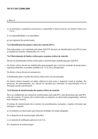 NP EN ISO 22000:2005 
p. 30 de 53 
e) as correcções e acção(ões) correctiva(s) a empreender se houver desvios aos limites críticos (ver 
7.6.5); 
f) as responsabilidades e as autoridades; 
g) o(s) registo(s) da monitorização. 
7.6.2 Identificação dos pontos críticos de controlo (PCC) 
Para cada perigo a ser controlado pelo plano HACCP, deve(m) ser identificado(s) o(s) PCC(s) para 
as medidas de controlo estabelecidas (ver 7.4.4). 
7.6.3 Determinação de limites críticos para os pontos críticos de controlo 
Devem ser determinados limites críticos para a monitorização estabelecida para cada PCC. 
Os limites críticos devem ser estabelecidos para assegurar que o nível de aceitação do perigo para a 
segurança alimentar, no produto acabado (ver 7.4.2), não é ultrapassado. 
Os limites críticos devem ser mensuráveis. 
O fundamento para a escolha dos limites críticos deve ser documentado. 
Os limites críticos baseados em dados subjectivos (tais como a inspecção visual ao produto, dos 
processos, do manuseamento, etc.) devem ser apoiados por instruções ou especificações e/ou na 
formação escolar e profissional. 
7.6.4 Sistema de monitorização dos pontos críticos de controlo 
Deve ser estabelecido um sistema de monitorização, para cada PCC, para demonstrar que cada PCC 
está sob controlo. O sistema deve incluir todas as medições ou observações programadas, relativas 
ao(s) limite(s) crítico(s). 
O sistema de monitorização deve consistir em procedimentos, instruções e registos relevantes que 
abrangem o seguinte: 
a) as medições ou observações que fornecem resultados em tempo adequado; 
b) os dispositivos de monitorização utilizados; 
c) os métodos de calibração aplicáveis (ver 8.3); 
d) a frequência de monitorização; 
 