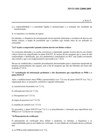 NP EN ISO 22000:2005 
p. 31 de 53 
e) a responsabilidade e a autoridade ligadas à monitorização e a avaliação dos resultados da 
monitorização; 
f) os requisitos e os métodos de registo. 
Os métodos e a frequência de monitorização devem permitir determinar a existência de desvios aos 
limites críticos, a tempo de possibilitar que o produto seja isolado antes de ser utilizado ou 
consumido. 
7.6.5 Acções a empreender quando existem desvios aos limites críticos 
As correcções planeadas e as acções correctivas a empreender quando existem desvios aos limites 
críticos devem ser especificadas no plano HACCP. As acções devem assegurar que a causa de não 
conformidade é identificada, que o(s) parâmetro(s) controlado(s) no PCC está (estão) novamente 
sob controlo e que o seu reaparecimento é prevenido (ver 7.10.2). 
Devem ser estabelecidos e mantidos procedimentos documentados para o tratamento apropriado de 
produtos potencialmente não seguros, com o fim de assegurar que não são liberados até terem sido 
avaliados (7.10.3). 
7.7 Actualização da informação preliminar e dos documentos que especificam os PPRs e o 
plano HACCP 
Após o estabelecimento do(s) PPR(s) operacional(is) (ver 7.5) e/ou do plano HACCP (ver 7.6), a 
organização deve, se necessário, actualizar a seguinte informação: 
a) características do produto (ver 7.3.3); 
b) utilização prevista (ver 7.3.4); 
c) fluxogramas (ver 7.3.5.1); 
d) etapas do processo (ver 7.3.5.2); 
e) medidas de controlo (ver 7.3.5.2). 
Se necessário, o plano HACCP (ver 7.6.1) e os procedimentos e instruções que especificam o(s) 
PPR(s) (ver 7.2) devem ser corrigidos. 
7.8 Planeamento da verificação 
O planeamento da verificação deve definir o propósito, os métodos, a frequência e as 
responsabilidades para as actividades de verificação. As actividades de verificação devem confirmar 
que: 
a) os PPR(s) estão implementados (ver 7.2), 
 