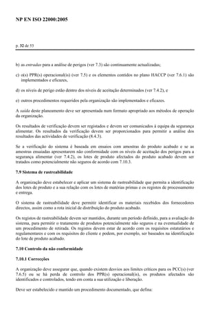 NP EN ISO 22000:2005 
p. 32 de 53 
b) as entradas para a análise de perigos (ver 7.3) são continuamente actualizadas; 
c) o(s) PPR(s) operacional(is) (ver 7.5) e os elementos contidos no plano HACCP (ver 7.6.1) são 
implementados e eficazes, 
d) os níveis de perigo estão dentro dos níveis de aceitação determinados (ver 7.4.2), e 
e) outros procedimentos requeridos pela organização são implementados e eficazes. 
A saída deste planeamento deve ser apresentada num formato apropriado aos métodos de operação 
da organização. 
Os resultados de verificação devem ser registados e devem ser comunicados à equipa da segurança 
alimentar. Os resultados da verificação devem ser proporcionados para permitir a análise dos 
resultados das actividades de verificação (8.4.3). 
Se a verificação do sistema é baseada em ensaios com amostras do produto acabado e se as 
amostras ensaiadas apresentarem não conformidade com os níveis de aceitação dos perigos para a 
segurança alimentar (ver 7.4.2), os lotes de produto afectados do produto acabado devem ser 
tratados como potencialmente não seguros de acordo com 7.10.3. 
7.9 Sistema de rastreabilidade 
A organização deve estabelecer e aplicar um sistema de rastreabilidade que permita a identificação 
dos lotes de produto e a sua relação com os lotes de matérias primas e os registos de processamento 
e entrega. 
O sistema de rastreabilidade deve permitir identificar os materiais recebidos dos fornecedores 
directos, assim como a rota inicial de distribuição do produto acabado. 
Os registos de rastreabilidade devem ser mantidos, durante um período definido, para a avaliação do 
sistema, para permitir o tratamento de produtos potencialmente não seguros e na eventualidade de 
um procedimento de retirada. Os registos devem estar de acordo com os requisitos estatutários e 
regulamentares e com os requisitos do cliente e podem, por exemplo, ser baseados na identificação 
do lote de produto acabado. 
7.10 Controlo da não conformidade 
7.10.1 Correcções 
A organização deve assegurar que, quando existem desvios aos limites críticos para os PCC(s) (ver 
7.6.5) ou se há perda de controlo dos PPR(s) operacional(is), os produtos afectados são 
identificados e controlados, tendo em conta a sua utilização e liberação. 
Deve ser estabelecido e mantido um procedimento documentado, que defina: 
 
