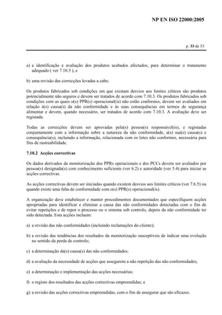 NP EN ISO 22000:2005 
p. 33 de 53 
a) a identificação e avaliação dos produtos acabados afectados, para determinar o tratamento 
adequado ( ver 7.10.3 ), e 
b) uma revisão das correcções levadas a cabo. 
Os produtos fabricados sob condições em que existam desvios aos limites críticos são produtos 
potencialmente não seguros e devem ser tratados de acordo com 7.10.3. Os produtos fabricados sob 
condições com as quais o(s) PPR(s) operacional(is) não estão conformes, devem ser avaliados em 
relação à(s) causa(s) da não conformidade e às suas consequências em termos de segurança 
alimentar e devem, quando necessário, ser tratados de acordo com 7.10.3. A avaliação deve ser 
registada. 
Todas as correcções devem ser aprovadas pela(s) pessoa(s) responsável(is), e registadas 
conjuntamente com a informação sobre a natureza da não conformidade, a(s) sua(s) causa(s) e 
consequência(s), incluindo a informação, relacionada com os lotes não conformes, necessária para 
fins de rastreabilidade. 
7.10.2 Acções correctivas 
Os dados derivados da monitorização dos PPRs operacionais e dos PCCs devem ser avaliados por 
pessoa(s) designada(s) com conhecimento suficiente (ver 6.2) e autoridade (ver 5.4) para iniciar as 
acções correctivas. 
As acções correctivas devem ser iniciadas quando existem desvios aos limites críticos (ver 7.6.5) ou 
quando existe uma falta de conformidade com o(s) PPR(s) operacional(is). 
A organização deve estabelecer e manter procedimentos documentados que especifiquem acções 
apropriadas para identificar e eliminar a causa das não conformidades detectadas com o fim de 
evitar repetições e de repor o processo ou o sistema sob controlo, depois da não conformidade ter 
sido detectada. Esta acções incluem: 
a) a revisão das não conformidades (incluindo reclamações do cliente); 
b) a revisão das tendências dos resultados da monitorização susceptíveis de indicar uma evolução 
no sentido da perda de controlo; 
c) a determinação da(s) causa(s) das não conformidades; 
d) a avaliação da necessidade de acções que assegurem a não repetição das não conformidades; 
e) a determinação e implementação das acções necessárias; 
f) o registo dos resultados das acções correctivas empreendidas; e 
g) a revisão das acções correctivas empreendidas, com o fim de assegurar que são eficazes. 
 