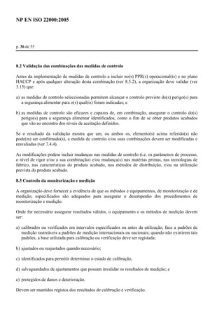 NP EN ISO 22000:2005 
p. 36 de 53 
8.2 Validação das combinações das medidas de controlo 
Antes da implementação de medidas de controlo a incluir no(s) PPR(s) operacional(is) e no plano 
HACCP e após qualquer alteração desta combinação (ver 8.5.2), a organização deve validar (ver 
3.15) que: 
a) as medidas de controlo seleccionadas permitem alcançar o controlo previsto do(s) perigo(s) para 
a segurança alimentar para o(s) qual(is) foram indicadas; e 
b) as medidas de controlo são eficazes e capazes de, em combinação, assegurar o controlo do(s) 
perigo(s) para a segurança alimentar identificados, como o fim de se obter produtos acabados 
que vão ao encontro dos níveis de aceitação definidos. 
Se o resultado da validação mostra que um, ou ambos os, elemento(s) acima referido(s) não 
pode(m) ser confirmado(s), a medida de controlo e/ou suas combinações devem ser modificadas e 
reavaliadas (ver 7.4.4). 
As modificações podem incluir mudanças nas medidas de controlo (i.e. os parâmetros de processo, 
o nível de rigor e/ou a sua combinação) e/ou mudança(s) nas matérias primas, nas tecnologias de 
fabrico, nas características do produto acabado, nos métodos de distribuição, e/ou na utilização 
prevista do produto acabado. 
8.3 Controlo da monitorização e medição 
A organização deve fornecer a evidência de que os métodos e equipamentos, de monitorização e de 
medição, especificados são adequados para assegurar o desempenho dos procedimentos de 
monitorização e medição. 
Onde for necessário assegurar resultados válidos, o equipamento e os métodos de medição devem 
ser: 
a) calibrados ou verificados em intervalos especificados ou antes da utilização, face a padrões de 
medição rastreáveis a padrões de medição internacionais ou nacionais; quando não existirem tais 
padrões, a base utilizada para calibração ou verificação deve ser registada; 
b) ajustados ou reajustados quando necessário; 
c) identificados para permitir determinar o estado de calibração, 
d) salvaguardados de ajustamentos que possam invalidar os resultados de medição; e 
e) protegidos de danos e deterioração. 
Devem ser mantidos registos dos resultados de calibração e verificação. 
 