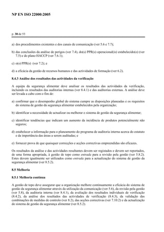 NP EN ISO 22000:2005 
p. 38 de 53 
a) dos procedimentos existentes e dos canais de comunicação (ver 5.6 e 7.7); 
b) das conclusões da análise de perigos (ver 7.4), do(s) PPR(s) operacional(is) estabelecido(o) (ver 
7.5) e do plano HACCP (ver 7.6.1); 
c) o(s) PPR(s) (ver 7.2); e 
d) a eficácia da gestão de recursos humanos e das actividades de formação (ver 6.2). 
8.4.3 Análise dos resultados das actividades da verificação 
A equipa da segurança alimentar deve analisar os resultados das actividades da verificação, 
incluindo os resultados das auditorias internas (ver 8.4.1) e das auditorias externas. A análise deve 
ser levada a cabo com o fim de: 
a) confirmar que o desempenho global do sistema cumpre as disposições planeadas e os requisitos 
do sistema de gestão da segurança alimentar estabelecidos pela organização; 
b) identificar a necessidade de actualizar ou melhorar o sistema de gestão da segurança alimentar; 
c) identificar tendências que indicam um aumento da incidência de produtos potencialmente não 
seguros; 
d) estabelecer a informação para o planeamento do programa de auditoria interna acerca do estatuto 
e da importância das áreas a serem auditadas; e 
e) fornecer prova de que quaisquer correcções e acções correctivas empreendidas são eficazes. 
Os resultados da análise e das actividades resultantes devem ser registados e devem ser reportados, 
de uma forma apropriada, à gestão de topo como entrada para a revisão pela gestão (ver 5.8.2). 
Estes devem igualmente ser utilizados como entrada para a actualização do sistema de gestão da 
segurança alimentar (ver 8.5.2). 
8.5 Melhoria 
8.5.1 Melhoria contínua 
A gestão de topo deve assegurar que a organização melhore continuamente a eficácia do sistema de 
gestão da segurança alimentar através da utilização da comunicação (ver 5.6), da revisão pela gestão 
(ver 5.8), da auditoria interna (ver 8.4.1), da avaliação dos resultados individuais de verificação 
(8.4.2), da análise dos resultados das actividades de verificação (8.4.3), da validação das 
combinações de medidas de controlo (ver 8.2), das acções correctivas (ver 7.10.2) e da actualização 
do sistema de gestão da segurança alimentar (ver 8.5.2). 
 