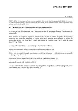 NP EN ISO 22000:2005 
p. 39 de 53 
NOTA: A ISO 9001 enfoca a melhoria contínua da eficácia dos sistemas de gestão da qualidade. A ISO 9004 fornece 
as linhas de orientação para a melhoria contínua da eficácia e da eficiência dos sistemas de gestão da qualidade, para 
além do que é referido na ISO 9001. 
8.5.2 Actualização do sistema de gestão da segurança alimentar 
A gestão de topo deve assegurar que o sistema de gestão da segurança alimentar é continuamente 
actualizado. 
Para o efeito, a equipa da segurança alimentar deve avaliar o sistema de gestão da segurança 
alimentar, em intervalos planeados. A equipa deve então ponderar a necessidade de revisão da 
análise de perigos (ver 7.4), do(s) PPR(s) operacional(is) estabelecido(s) (ver 7.5) ou do plano 
HACCP (ver 7.6.1). 
A actividades de avaliação e de actualização devem ser baseados na: 
a) entrada da comunicação externa e interna, tal como referido em 5.6; 
b) entrada de outra informação acerca da conveniência, adequação e eficácia do sistema de gestão 
da segurança alimentar; 
c) saída da análise dos resultados das actividades de verificação (ver 8.4.3); e 
d) saída da revisão pela gestão (ver 5.8.3); 
As acções de actualização do sistema devem ser registadas e reportadas, de forma apropriada, como 
uma entrada para a revisão pela gestão (ver 5.8.2). 
 