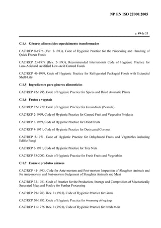 NP EN ISO 22000:2005 
p. 49 de 53 
C.1.4 Géneros alimentícios especialmente transformados 
CAC/RCP 8-1976 (Ver. 2-1983), Code of Hygienic Practice for the Processing and Handling of 
Quick Frozen Foods 
CAC/RCP 23-1979 (Rev. 2-1993), Recommended Internationla Code of Hygienic Practice for 
Low-Acid and Acidified Low-Acid Canned Foods 
CAC/RCP 46-1999, Code of Hygienic Practice for Refrigerated Packaged Foods with Extended 
Shelf-Life 
C.1.5 Ingredientes para géneros alimentícios 
CAC/RCP 42-1995, Code of Hygienic Practice for Spices and Dried Aromatic Plants 
C.1.6 Frutos e vegetais 
CAC/RCP 22-1979, Code of Hygienic Practice for Groundnuts (Peanuts) 
CAC/RCP 2-1969, Code of Hygienic Practice for Canned Fruit and Vegetable Products 
CAC/RCP 3-1969, Code of Hygienic Practice for Dried Fruits 
CAC/RCP 4-1971, Code of Hygienic Practice for Desiccated Coconut 
CAC/RCP 5-1971, Code of Hygienic Practice for Dehydrated Fruits and Vegetables including 
Edible Fungi 
CAC/RCP 6-1971, Code of Hygienic Practice for Tree Nuts 
CAC/RCP 53-2003, Code of Hygienic Practice for Fresh Fruits and Vegetables 
C.1.7 Carne e produtos cárneos 
CAC/RCP 41-1993, Code for Ante-mortem and Post-mortem Inspection of Slaughter Animals and 
for Ante-mortem and Post-mortem Judgement of Slaughter Animals and Meat 
CAC/RCP 32-1983, Code of Practice for the Production, Storage and Composition of Mechanically 
Separated Meat and Poultry for Further Processing 
CAC/RCP 29-1983, Rev. 1 (1993), Code of Hygienic Practice for Game 
CAC/RCP 30-1983, Code of Hygienic Practice for Processing of Frog Legs 
CAC/RCP 11-1976, Rev. 1 (1993), Code of Hygienic Practice for Fresh Meat 
 