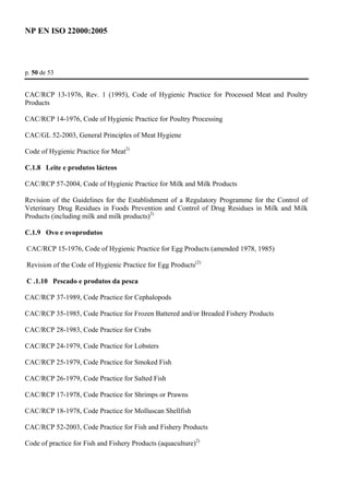 NP EN ISO 22000:2005 
p. 50 de 53 
CAC/RCP 13-1976, Rev. 1 (1995), Code of Hygienic Practice for Processed Meat and Poultry 
Products 
CAC/RCP 14-1976, Code of Hygienic Practice for Poultry Processing 
CAC/GL 52-2003, General Principles of Meat Hygiene 
Code of Hygienic Practice for Meat2) 
C.1.8 Leite e produtos lácteos 
CAC/RCP 57-2004, Code of Hygienic Practice for Milk and Milk Products 
Revision of the Guidelines for the Establishment of a Regulatory Programme for the Control of 
Veterinary Drug Residues in Foods Prevention and Control of Drug Residues in Milk and Milk 
Products (including milk and milk products)2) 
C.1.9 Ovo e ovoprodutos 
CAC/RCP 15-1976, Code of Hygienic Practice for Egg Products (amended 1978, 1985) 
Revision of the Code of Hygienic Practice for Egg Products(2) 
C .1.10 Pescado e produtos da pesca 
CAC/RCP 37-1989, Code Practice for Cephalopods 
CAC/RCP 35-1985, Code Practice for Frozen Battered and/or Breaded Fishery Products 
CAC/RCP 28-1983, Code Practice for Crabs 
CAC/RCP 24-1979, Code Practice for Lobsters 
CAC/RCP 25-1979, Code Practice for Smoked Fish 
CAC/RCP 26-1979, Code Practice for Salted Fish 
CAC/RCP 17-1978, Code Practice for Shrimps or Prawns 
CAC/RCP 18-1978, Code Practice for Molluscan Shellfish 
CAC/RCP 52-2003, Code Practice for Fish and Fishery Products 
Code of practice for Fish and Fishery Products (aquaculture)2) 
 
