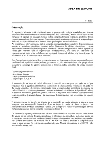 NP EN ISO 22000:2005 
p. 7 de 53 
Introdução 
A segurança alimentar está relacionada com a presença de perigos associados aos géneros 
alimentícios no momento do seu consumo (ingestão pelo consumidor). Como a introdução desses 
perigos pode ocorrer em qualquer etapa da cadeia alimentar, torna-se essencial a existência de um 
controlo adequado ao longo da mesma. Consequentemente, a segurança alimentar é assegurada por 
meio dos esforços combinados de todas as partes que integram a cadeia alimentar. 
As organizações intervenientes na cadeia alimentar abrangem desde os produtores de alimentos para 
animais e produtores primários, passando pelos fabricantes de géneros alimentícios e pelos 
operadores e subcontratados encarregues do transporte e da armazenagem, até ao retalho e postos de 
venda (em conjunto com as organizações interrelacionadas, tais como os fabricantes de 
equipamento, de material de embalagem, de agentes de limpeza, de aditivos e de ingredientes). Os 
prestadores de serviços também estão incluídos. 
Esta Norma Internacional especifica os requisitos para um sistema de gestão da segurança alimentar 
combinando os seguintes elementos chave, geralmente reconhecidos como essenciais, que permitem 
assegurar a segurança dos géneros alimentícios ao longo da cadeia alimentar, até ao seu consumo 
final: 
- comunicação interactiva; 
- a gestão do sistema; 
- os programas pré-requisito; 
- os princípios HACCP. 
A comunicação ao longo da cadeia alimentar é essencial para assegurar que todos os perigos 
relevantes para a segurança alimentar são identificados e adequadamente controlados em cada elo 
da cadeia alimentar. Isto implica comunicação entre as organizações a montante e a jusante na 
cadeia alimentar. A comunicação com os clientes e os fornecedores, sobre os perigos identificados e 
as medidas de controlo, permitirá ajudar a clarificar os requisitos dos clientes e dos fornecedores 
(p.ex. em matéria de exequibilidade e de necessidade destes requisitos e do seu impacto no produto 
acabado). 
O reconhecimento do papel e da posição da organização na cadeia alimentar é essencial para 
assegurar uma comunicação interactiva eficaz ao longo da cadeia, de forma a fornecer, ao 
consumidor final, produtos alimentares seguros. Um exemplo dos canais de comunicação entre as 
partes interessadas da cadeia alimentar é ilustrado na Figura 1. 
Os sistemas de segurança alimentar mais eficazes são estabelecidos, operados e actualizados dentro 
do quadro de um sistema de gestão estruturado e integrados nas actividades globais de gestão da 
organização. Isto proporciona o máximo benefício para a organização e para as partes interessadas. 
Esta Norma Internacional foi alinhada com a ISO 9001, de forma a melhorar a compatibilidade 
entre as duas normas. As referências cruzadas entre esta Norma Internacional e a ISO 9001 são 
apresentadas no Anexo A. 
 