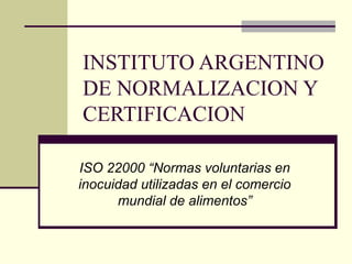 INSTITUTO ARGENTINO 
DE NORMALIZACION Y 
CERTIFICACION 
ISO 22000 “Normas voluntarias en 
inocuidad utilizadas en el comercio 
mundial de alimentos” 
 