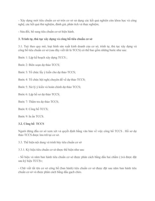 - Xây dựng mới tiêu chuẩn cơ sở trên cơ sở sử dụng các kết quả nghiên cứu khoa học và công
nghệ, các kết quả thử nghiệm, đánh giá, phân tích và thực nghiệm;
- Sửa đổi, bổ sung tiêu chuẩn cơ sở hiện hành.
3. Trình tự, thủ tục xây dựng và công bố tiêu chuẩn cơ sở
3.1. Tuỳ theo quy mô, loại hình sản xuất kinh doanh của cơ sở, trình tự, thủ tục xây dựng và
công bố tiêu chuẩn cơ sở (sau đây viết tắt là TCCS) có thể bao gồm những bước như sau:
Bước 1: Lập kế hoạch xây dựng TCCS ;
Bước 2: Biên soạn dự thảo TCCS;
Bước 3: Tổ chức lấy ý kiến cho dự thảo TCCS;
Bước 4: Tổ chức hội nghị chuyên đề về dự thảo TCCS;
Bước 5: Xử lý ý kiến và hoàn chỉnh dự thảo TCCS;
Bước 6: Lập hồ sơ dự thảo TCCS;
Bước 7: Thẩm tra dự thảo TCCS;
Bước 8: Công bố TCCS;
Bước 9: In ấn TCCS.
3.2. Công bố TCCS
Người đứng đầu cơ sở xem xét và quyết định bằng văn bản về việc công bố TCCS . Hồ sơ dự
thảo TCCS được lưu trữ tại cơ sở.
3.3. Thể hiện nội dung và trình bày tiêu chuẩn cơ sở
3.3.1. Ký hiệu tiêu chuẩn cơ sở được thể hiện như sau:
- Số hiệu và năm ban hành tiêu chuẩn cơ sở được phân cách bằng dấu hai chấm (:)và được đặt
sau ký hiệu TCCSv;
- Chữ viết tắt tên cơ sở công bố (ban hành) tiêu chuẩn cơ sở được đặt sau năm ban hành tiêu
chuẩn cơ sở và được phân cách bằng dấu gạch chéo.
 