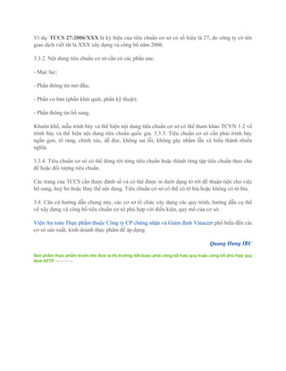 Ví dụ: TCCS 27:2006/XXX là ký hiệu của tiêu chuẩn cơ sở có số hiệu là 27, do công ty có tên
giao dịch viết tắt là XXX xây dựng và công bố năm 2006.
3.3.2. Nội dung tiêu chuẩn cơ sở cần có các phần sau:
- Mục lục;
- Phần thông tin mở đầu;
- Phần cơ bản (phần khái quát, phần kỹ thuật);
- Phần thông tin bổ sung.
Khuôn khổ, mẫu trình bày và thể hiện nội dung tiêu chuẩn cơ sở có thể tham khảo TCVN 1-2 về
trình bày và thể hiện nội dung tiêu chuẩn quốc gia. 3.3.3. Tiêu chuẩn cơ sở cần phải trình bày
ngắn gọn, rõ ràng, chính xác, dễ đọc, không sai lỗi, không gây nhầm lẫn và hiểu thành nhiều
nghĩa.
3.3.4. Tiêu chuẩn cơ sở có thể đóng rời từng tiêu chuẩn hoặc thành từng tập tiêu chuẩn theo chủ
đề hoặc đối tượng tiêu chuẩn.
Các trang của TCCS cần được đánh số và có thể được in dưới dạng tờ rời để thuận tiện cho việc
bổ sung, huỷ bỏ hoặc thay thế nội dung. Tiêu chuẩn cơ sở có thể có tờ bìa hoặc không có tờ bìa.
3.4. Căn cứ hướng dẫn chung này, các cơ sở tổ chức xây dựng các quy trình, hướng dẫn cụ thể
về xây dựng và công bố tiêu chuẩn cơ sở phù hợp với điều kiện, quy mô của cơ sở.
Viện An toàn Thực phẩm thuộc Công ty CP chứng nhận và Giám định Vinacert phổ biến đến các
cơ sở sản xuất, kinh doanh thực phẩm để áp dụng.
Quang Hưng IRC
Sản phẩm thực phẩm trước khi đưa ra thị trường bắt buộc phải công bố hợp quy hoặc công bố phù hợp quy
định ATTP (08/04/2014)
 