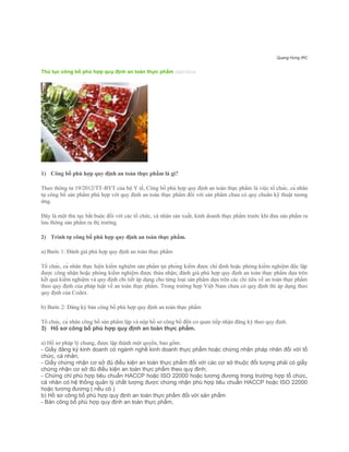 Quang Hưng IRC
Thủ tục công bố phù hợp quy định an toàn thực phẩm (08/07/2014)
1) Công bố phù hợp quy định an toàn thực phẩm là gì?
Theo thông tư 19/2012/TT-BYT của bộ Y tế, Công bố phù hợp quy định an toàn thực phẩm là việc tổ chức, cá nhân
tự công bố sản phẩm phù hợp với quy định an toàn thực phẩm đối với sản phẩm chưa có quy chuẩn kỹ thuật tương
ứng.
Đây là một thủ tục bắt buộc đối với các tổ chức, cá nhân sản xuất, kinh doanh thực phẩm trước khi đưa sản phẩm ra
lưu thông sản phẩm ra thị trường.
2) Trình tự công bố phù hợp quy định an toàn thực phẩm.
a) Bước 1: Đánh giá phù hợp quy định an toàn thực phẩm
Tổ chức, cá nhân thực hiện kiểm nghiệm sản phẩm tại phòng kiểm được chỉ định hoặc phòng kiểm nghiệm độc lập
được công nhận hoặc phòng kiểm nghiệm được thừa nhận; đánh giá phù hợp quy định an toàn thực phẩm dựa trên
kết quả kiểm nghiệm và quy định chi tiết áp dụng cho từng loại sản phẩm dựa trên các chỉ tiêu về an toàn thực phẩm
theo quy định của pháp luật về an toàn thực phẩm. Trong trường hợp Việt Nam chưa có quy định thì áp dụng theo
quy định của Codex.
b) Bước 2: Đăng ký bản công bố phù hợp quy định an toàn thực phẩm
Tổ chức, cá nhân công bố sản phẩm lập và nộp hồ sơ công bố đến cơ quan tiếp nhận đăng ký theo quy định.
3) Hồ sơ công bố phù hợp quy định an toàn thực phẩm.
a) Hồ sơ pháp lý chung, được lập thành một quyển, bao gồm:
- Giấy đăng ký kinh doanh có ngành nghề kinh doanh thực phẩm hoặc chứng nhận pháp nhân đối với tổ
chức, cá nhân;
- Giấy chứng nhận cơ sở đủ điều kiện an toàn thực phẩm đối với các cơ sở thuộc đối tượng phải có giấy
chứng nhận cơ sở đủ điều kiện an toàn thực phẩm theo quy đinh;
- Chứng chỉ phù hợp tiêu chuẩn HACCP hoặc ISO 22000 hoặc tương đương trong trường hợp tổ chức,
cá nhân có hệ thống quản lý chất lượng được chứng nhận phù hợp tiêu chuẩn HACCP hoặc ISO 22000
hoặc tương đương ( nếu có )
b) Hồ sơ công bố phù hợp quy định an toàn thực phẩm đối với sản phẩm
- Bản công bố phù hợp quy định an toàn thực phẩm,
 