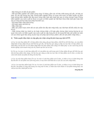 - Bản thông tin chi tiết về sản phẩm
- Kết quả kiểm nghiệm sản phẩm trong vòng 12 tháng, gồm các chỉ tiêu chất lượng chủ yếu, chỉ tiêu an
toàn, do các đối tượng sau cấp: Phòng kiểm nghiệm được cơ quan nhà nước có thẩm quyền chỉ định
hoặc phòng kiểm nghiệm độc lập được công nhận (bản gốc hoặc bản sao có công chứng); hoặc Phòng
kiểm nghiệm của nước xuất xứ được cơ quan có thẩm quyền tại Việt Nam thừa nhận (bản gốc hoặc bản
sao có công chứng hoặc hợp pháp hóa lãnh sự).
- Kế hoạch kiểm soát chất lượng;
- Kế hoạch giám sát định kỳ;
- Mẫu nhãn sản;
- Mẫu sản phẩm hoàn chỉnh đối với sản phẩm lần đầu tiên nhập khẩu vào Việt Nam để đối chiếu khi nộp
hồ sơ;
- Giấy chứng nhận lưu hành tự do hoặc chứng nhận y tế hoặc giấy chứng nhận tương đương do cơ
quan nhà nước có thẩm quyền của nước xuất xứ cấp trong đó có nội dung thể hiện sản phẩm an toàn
với sức khỏe người tiêu dùng và phù hợp với pháp luật về thực phẩm ( đôi với sản phẩm nhập khẩu );
4) Thẩm quyền tiếp nhận và cấp giấy xác nhận công bố phù hợp quy dịnh ATTP.
a) Cục An toàn thực phẩm đối với thực phẩm chức năng, phụ gia thực phẩm, chất hỗ trợ chế biến thực, các sản phẩm
nhập khẩu là thực phẩm đã qua chế biến bao gói sẵn, vật liệu bao gói, dụng cụ tiếp xúc trực tiếp với thực phẩm; xác
nhận bằng văn bản đối với sản phẩm nhập khẩu (trừ thực phẩm chức năng) chỉ nhằm phục vụ sản xuất trong nội bộ
doanh nghiệp, kinh doanh trong siêu thị, khách sạn bốn sao trở lên;
b) Chi cục An toàn vệ sinh thực phẩm đối với sản phẩm sản xuất trong nước là thực phẩm đã qua chế biến bao gói
sẵn (trừ thực phẩm chức năng), vật liệu bao gói, dụng cụ tiếp xúc trực tiếp với thực phẩm của tổ chức, cá nhân sản
xuất, kinh doanh sản phẩm đó đóng trên địa bàn;
c) Cục An toàn thực phẩm hoặc Chi cục An toàn vệ sinh thực phẩm nơi tổ chức, cá nhân có trụ sở chính đóng trên
địa bàn đối với sản phẩm sản xuất trong nước có mục đích xuất khẩu khi có yêu cầu của nước nhập khẩu;
d) Cục An toàn thực phẩm hoặc Chi cục An toàn vệ sinh thực phẩm nơi tổ chức, cá nhân có trụ sở chính đóng trên
địa bàn: Sản phẩm có cùng chất lượng của cùng một tổ chức, cá nhân chịu trách nhiệm về sản phẩm nhưng được sản
xuất tại hai tỉnh, thành phố trở lên.
Hồng Điệp IRC
Trang chủ
 