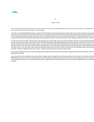 Tin tức
0
Bình luận
Fanpage Thanh Niên
Tôi Viết
Theo Tổ chức tiêu chuẩn hóa quốc tế ISO thì tổ chức ISO vừa ban hành tiêu chuẩn mới ISO 22000:2005 Hệ thống quản lý an toàn thực phẩm - các yêu cầu đối với
chức trong dây chuyền cung ứng thực phẩm - vào ngày 1/9/2005.
Tiêu chuẩn mới ISO 22000:2005 hệ thống quản lý an toàn thực phẩm nhằm đảm bảo sự liên kết chặt chẽ trong chuổi dây chuyền cung ứng về thực phẩm được xây dựng bởi
chuyên gia & tổ chức quốc tế về lĩnh vực thực phẩm có kết hợp với những nguyên tắc của hệ thống HACCP về vệ sinh thực phẩm (Hazard Analysis and Critical Control Point
mối nguy & kiểm soát những điểm trọng yếu trong quá trình sản xuất - chế biến thực phẩm) và với Ủy ban thực phẩm CODEX (CODEX - Cơ quan liên kết giữa Tổ chức lương
giới của Liên hiệp quốc FAO (United Nations’ Food and Agriculture Organization) và Tổ chức Y tế thế giới WHO (World Health Organization) để biên soạn các tiêu chuẩn về th
Các mối nguy về an toàn thực phẩm có thể được đưa vào bất kỳ giai đoạn nào của dây chuyền cung ứng thực phẩm do vậy kiểm soát đầy đủ xuyên suốt trong toàn chuỗi dây
cần thiết, do vậy an toàn thực phẩm là trách nhiệm liên ngành được đảm bảo thông qua sự liên kết giữa các bên tham gia vào chuổi quá trình này. Đây là tiêu chuẩn mới cho p
dụng đối với tất cả loại hình tổ chức, doanh nghiệp, cá nhân... liên quan trong chuỗi dây chuyền thực phẩm để đảm bảo về an toàn thực phẩm. Phạm vi áp dụng bao gồm từ sa
hoạch nông nghiệp, nhà sản xuất thức ăn cho súc vật, nhà sản xuất thiết bị phục vụ sản xuất thực phẩm, những nhà sản xuất ở giai đoạn đầu đến các doanh nghiệp sản xuất,
vận chuyển, lưu giữ, lưu kho thực phẩm và kể cả những cửa hàng bán lẽ và đại lý dịch vụ thực phẩm, những tổ chức liên quan như cung cấp thiết bị, bao gói, nhà cung cấp ch
thực phẩm, những doanh nghiệp/tổ chức làm dịch vụ vệ sinh - dọn dẹp trong các nơi chế biến, sản xuất, buôn bán thực phẩm.
Các căn bệnh mà nguyên nhân gây ra do an toàn thực phẩm ngày càng nâng cao đáng kể trong các quốc gia phát triển và đang phát triển vì vậy việc áp dụng tiêu chuẩn mới
22000:2005 là rất cần thiết.
Các mối nguy về sức khỏe, các căn bệnh từ an toàn thực phẩm có thể gây ra các chi phí đáng kể cho các quốc gia từ việc điều trị bệnh, mất việc, chi phí bảo hiểm, bồi thường
22000:2005 bao gồm các yêu cầu đối với một hệ thống quản lý an toàn thực phẩm trong chuỗi dây chuyền cung ứng mà một tổ chức/doanh nghiệp cần chứng minh năng lực q
mối nguy trong dây chuyền sản xuất - chế biến thực phẩm để có thể cung cấp sản phẩm cuối cùng một cách an toàn, đáp ứng yêu cầu của khách hàng cũng như các luật định
thực phẩm.
 