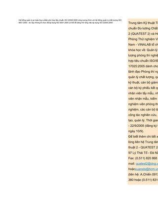 Hệ thống quản lý an toàn thực phẩm phù hợp tiêu chuẩn ISO 22000:2005 cũng tương thích với hệ thống quản lý chất lượng ISO
9001:2000 - do vậy những tổ chức đã áp dụng ISO 9001:2000 có thể dễ dàng mở rộng việc áp dụng ISO 22000:2005. Trung tâm Kỹ thuật Ti
chuẩn Đo lường Chất
2 (QUATEST 2) và Hộ
Phòng Thử nghiệm Vi
Nam - VINALAB tổ ch
khóa học về: Quản lý
lượng phòng thí nghiệ
hợp tiêu chuẩn ISO/IE
17025:2005 dành cho
lãnh đạo Phòng thí ng
quản lý chất lượng, qu
kỹ thuật, cán bộ giám
cán bộ ký phiếu kết qu
nhân viên lấy mẫu, nh
viên nhận mẫu, kiểm
nghiệm viên phòng thí
nghiệm, các cán bộ là
công tác nghiên cứu, đ
tạo, quản lý. Thời gian
- 22/9/2005 (đăng ký t
ngày 10/9).
Để biết thêm chi tiết x
lòng liên hệ Trung tâm
thuật 2 - QUATEST 2
97 Lý Thái Tổ - Đà Nẵ
Fax: (0.511) 820 868
mail: quatest2@dng.v
hoặcxuansts@hcm.vn
(liên hệ: A.Chiến 0913
380 hoặc (0.511) 831
 