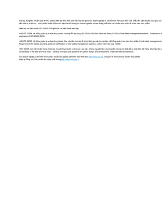 Việc áp dụng tiêu chuẩn quốc tế ISO 22000:2005 tạo điều kiện cho việc hợp tác giữa các doanh nghiệp và các tổ chức liên quan sản xuất, chế biến, vận chuyển, bao gói, lưu k
cấp thiết bị & dịch vụ... thực phẩm nhằm hỗ trợ cho việc trao đổi thông tin và kinh nghiệm về việc thống nhất hóa các chuẩn mực quốc tế về an toàn thực phẩm.
Hiện nay, bộ tiêu chuẩn ISO 22000:2005 gồm có các tiêu chuẩn sau đây:
• ISO/TS 22004, Hệ thống quản lý an toàn thực phẩm: Hướng dẫn áp dụng ISO 22000:2005 ban hành vào tháng 11/2005 (Food safety management systems - Guidance on th
application of ISO 22000:2005).
• ISO/TS 22003, Hệ thống quản lý an toàn thực phẩm: Các yêu cầu cho các tổ chức đánh giá và chứng nhận hệ thống quản lý an toàn thực phẩm (Food safety management s
Requirements for bodies providing audit and certification of food safety management systems) sẽ ban hành vào Quý 1/2006.
• ISO 22005, Liên kết chuẩn trong chuỗi dây chuyền thực phẩm và thức ăn súc vật - những nguyên tắc & hướng dẫn chung cho thiết kế và phát triển hệ thống (Dự thảo tiêu c
(Traceability in the feed and food chain - General principles and guidance for system design and development, Draft International Standard).
Các doanh nghiệp có thể liên hệ mua tiêu chuẩn ISO 22000:2005 trên ISO Web site http://www.iso.org với giá 118 Swiss francs (Order ISO 22000)
hoặc tại Tổng cục Tiêu chuẩn đo lường chất lượng http://www.tcvn.gov.v
Chứng nhận hợp quy thực phẩm
 