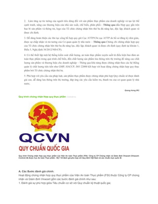 2. Làm tăng sự tin tưởng của người tiêu dùng đối với sản phẩm thực phẩm của doanh nghiệp và tạo lợi thế
cạnh tranh, nâng cao thương hiệu của nhà sản xuất, chế biến, phân phối - Thông qua dấu Hợp quy gắn trên
bao bì sản phẩm và thông tin, logo của Tổ chức chứng nhận bên thứ ba đủ năng lực, độc lập, khách quan và
được chỉ định;
3. Dễ dàng hoàn thiện các thủ tục công bố hợp quy gửi Cục ATTP/Chi cục ATTP do hồ sơ đăng ký đơn giản,
được sự chấp nhận và tin tưởng của Cơ quan quản lý nhà nước – Thông qua Chứng chỉ chứng nhận hợp quy
của Tổ chức chứng nhận bên thứ ba đủ năng lực, độc lập, khách quan và được chỉ định (quy định tại khoản 1,
Điều 5, Nghị định 38/2012/NĐ-CP);
4. Có thể thiết lập một hệ thống kiểm soát chất lượng, an toàn thực phẩm xuyên suốt từ điều kiện bảo đảm an
toàn thực phẩm trong quá trình chế biến, đến chất lượng sản phẩm lưu thông trên thị trường để nâng cao chất
lượng sản phẩm và thương hiệu cho doanh nghiệp – Thông qua khả năng được chứng nhận theo các hệ thống
quản lý chất lượng tiên tiến như GMP, HACCP, ISO 22000 kết hợp với hoạt động chứng nhận hợp quy thực
phẩm bởi Tổ chức chứng nhận thứ ba.
5. Phù hợp với yêu cầu của pháp luật, sản phẩm thực phẩm được chứng nhận phù hợp Quy chuẩn sẽ được đánh
giá cao, dễ dàng lưu thông trên thị trường, đáp ứng các yêu cầu kiểm tra, thanh tra của cơ quan quản lý nhà
nước;
Quang Hưng IRC
Quy trình chứng nhận Hợp quy thực phẩm (15/04/2014)
Quy trình Chứng nhận Hợp quy thực phẩm của Viện An toàn Thực phẩm (FSI)- Công ty CP Chứng nhận và Giám định Vinacert (Vinacert-
Control) đã được Cục An toàn Thực phẩm - Bộ Y tế đánh giá phù hợp với Quy định Việt Nam và các chuẩn mực quốc tế.
A. Các Bước đánh giá chính:
Hoạt động chứng nhận hợp quy thực phẩm của Viện An toàn Thực phẩm (FSI) thuộc Công ty CP chứng
nhận và Giám định Vinacert gồm các bước đánh giá chính như sau:
1. Đánh giá sự phù hợp giữa Tiêu chuẩn cơ sở với Quy chuẩn kỹ thuật quốc gia;
 