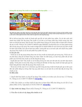 Hướng dẫn xây dựng Tiêu chuẩn cơ sở cho sản phẩm thực phẩm (15/04/2014)
Sản phẩm thực phẩm là sản phẩm, hàng hóa có khả năng gây mất an toàn (sản phẩm, hàng hóa nhóm 2) và theo quy định tại điểm b khoản
1 Điều 5 Luật Chất lượng Sản phẩm, hàng hóa thì phải được quản lý chất lượng trên cơ sở Quy chuẩn kỹ thuật tương ứng do cơ quan quản
lý nhà nước có thẩm quyền ban hành và tiêu chuẩn do người sản xuất công bố áp dụng.
Để có thể áp dụng Quy chuẩn kỹ thuật quốc gia đối với sản phẩm thực phẩm, Cơ sở sản xuất, kinh
doanh thực phẩm cần xây dựng Tiêu chuẩn cơ sở trên cơ sở tham chiếu Quy chuẩn tương ứng, ban
hành và công bố áp dụng. Viện An toàn Thực phẩm thuộc Công ty CP chứng nhận và Giám định Vinacert
đã căn cứ trên Thông tư số 21/2007/TT-BKHCN ngày 28/9/2007 của Bộ Khoa học và Công nghệ hướng
dẫn về xây dựng và áp dụng Tiêu chuẩn và Nghị định số 38/2012/NĐ-CP của Chính phủ quy định chi tiết
thi hành một số điều của Luật an toàn thực phẩm, hướng dẫn các cơ sở sản xuất, kinh doanh thực phẩm
xây dựng Tiêu chuẩn cơ sở cho sản phẩm thực phẩm như sau:
A. Các yêu cầu:
- TCCS do cơ sở xây dựng không được trái với Quy chuẩn kỹ thuật quốc gia tương ứng. TCCS của cơ
sở phải được công bố và khách hàng chịu trách nhiệm về chất lượng, an toàn thực phẩm đối với sản
phẩm của mình theo tiêu chuẩn cơ sở đã công bố áp dụng;
- Quyết định ban hành Tiêu chuẩn cơ sở là bằng chứng cho việc cam kết tuân thủ của lãnh đạo doanh
nghiệp, TCCS phải có số ký hiệu riêng và có thông tin thể hiện số hiệu Quy chuẩn kỹ thuật quốc gia mà
khách hàng đã tham chiếu để xây dựng Tiêu chuẩn cơ sở;
- Tất cả các chỉ tiêu (loại A, B, C) đã được quy định trong các Quy chuẩn kỹ thuật quốc gia có liên quan
đến sản phẩm đăng ký chứng nhận hợp quy phải được cơ sở tuân thủ và thể hiện đầy đủ trong Tiêu
chuẩn cơ sở;
B. Biểu mẫu
1. Quyết định ban hành và công bố áp dụng Tiêu chuẩn cơ sở (theo yêu cầu tại mục 3.2 Chương
IV, Thông tư số 21/2007/TT-BKHCN) tải tại đây;
2. Mẫu Tiêu chuẩn cơ sở được thiết kế dựa trên sự tham khảo Mẫu bản thông tin chi tiết về sản
phẩm (Mẫu số 03a, Nghị định số 38/2012/NĐ-CP) tải tại đây;
C. Quy trình xây dựng (Tham chiếu Chương IV, Thông tư số 21/2007/TT-BKHCN):
1. Yêu cầu và căn cứ xây dựng tiêu chuẩn cơ sở
 