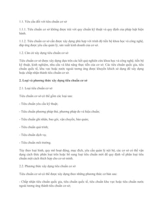 1.1. Yêu cầu đối với tiêu chuẩn cơ sở
1.1.1. Tiêu chuẩn cơ sở không được trái với quy chuẩn kỹ thuật và quy định của pháp luật hiện
hành.
1.1.2. Tiêu chuẩn cơ sở cần được xây dựng phù hợp với trình độ tiến bộ khoa học và công nghệ,
đáp ứng được yêu cầu quản lý, sản xuất kinh doanh của cơ sở.
1.2. Căn cứ xây dựng tiêu chuẩn cơ sở
Tiêu chuẩn cơ sở được xây dựng dựa trên các kết quả nghiên cứu khoa học và công nghệ, tiến bộ
kỹ thuật, kinh nghiệm, nhu cầu và khả năng thực tiễn của cơ sở. Các tiêu chuẩn quốc gia, tiêu
chuẩn quốc tế, khu vực hoặc nước ngoài tương ứng được khuyến khích sử dụng để xây dựng
hoặc chấp nhận thành tiêu chuẩn cơ sở.
2. Loại và phương thức xây dựng tiêu chuẩn cơ sở
2.1. Loại tiêu chuẩn cơ sở
Tiêu chuẩn cơ sở có thể gồm các loại sau:
- Tiêu chuẩn yêu cầu kỹ thuật;
- Tiêu chuẩn phương pháp thử, phương pháp đo và hiệu chuẩn;
- Tiêu chuẩn ghi nhãn, bao gói, vận chuyển, bảo quản;
- Tiêu chuẩn quá trình;
- Tiêu chuẩn dịch vụ;
- Tiêu chuẩn môi trường.
Tùy theo loại hình, quy mô hoạt động, mục đích, yêu cầu quản lý nội bộ, các cơ sở có thể vận
dụng cách thức phân loại trên hoặc bổ sung loại tiêu chuẩn mới để quy định về phân loại tiêu
chuẩn một cách thích hợp cho cơ sở mình.
2.2. Phương thức xây dựng tiêu chuẩn cơ sở
Tiêu chuẩn cơ sở có thể được xây dựng theo những phương thức cơ bản sau:
- Chấp nhận tiêu chuẩn quốc gia, tiêu chuẩn quốc tế, tiêu chuẩn khu vực hoặc tiêu chuẩn nước
ngoài tương ứng thành tiêu chuẩn cơ sở;
 