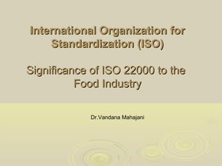 International Organization forInternational Organization for
Standardization (ISO)Standardization (ISO)
Significance of ISO 22000 to theSignificance of ISO 22000 to the
Food IndustryFood Industry
Dr.Vandana Mahajani
 