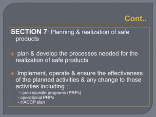 SECTION 7: Planning & realization of safe
products
 plan & develop the processes needed for the
realization of safe products
 Implement, operate & ensure the effectiveness
of the planned activities & any change to those
activities including ;
- pre-requisite programs (PRPs)
- operational PRPs
- HACCP plan
 