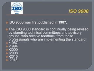  ISO 9000 was first published in 1987.
 The ISO 9000 standard is continually being revised
by standing technical committees and advisory
groups, who receive feedback from those
professionals who are implementing the standard
 •1987
 •1994
 •2000
 •2008
 •2015
 2018
 