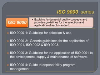  ISO 9000-1: Guideline for selection & use.
 ISO 9000-2: Generic guidelines for the application of
ISO 9001, ISO 9002 & ISO 9003.
 ISO 9000-3: Guideline for the application of ISO 9001 to
the development, supply & maintenance of software.
 ISO 9000-4: Guide to dependability program
management.
• Explains fundamental quality concepts and
provides guidelines for the selection and
application of each standard
ISO 9000
 
