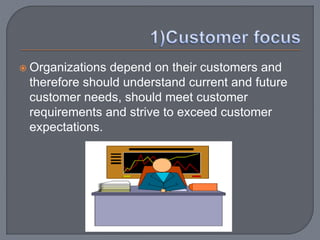  Organizations depend on their customers and
therefore should understand current and future
customer needs, should meet customer
requirements and strive to exceed customer
expectations.
 