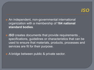  An independent, non-governmental international
organization with a membership of 164 national
standard bodies.
 ISO creates documents that provide requirements ,
specifications, guidelines or characteristics that can be
used to ensure that materials, products, processes and
services are fit for their purpose.
 A bridge between public & private sector.
 