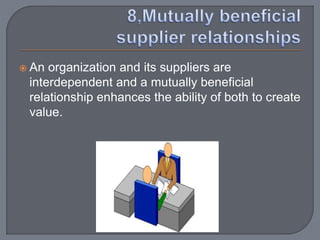  An organization and its suppliers are
interdependent and a mutually beneficial
relationship enhances the ability of both to create
value.
 