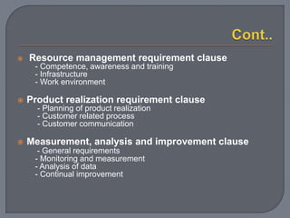  Resource management requirement clause
- Competence, awareness and training
- Infrastructure
- Work environment
 Product realization requirement clause
- Planning of product realization
- Customer related process
- Customer communication
 Measurement, analysis and improvement clause
- General requirements
- Monitoring and measurement
- Analysis of data
- Continual improvement
 