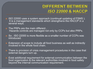  ISO 22000 uses a system approach (continual updating of FSMS ).
It is a management standards which strengthens the HACCP in a
several ways.
 The PRPs are the main different ,
Hazards controls are managed not only by CCPs but also PRPs.
 So , ISO 22000 is more flexible as a smaller number of CCPs was
introduced.
 Extension of scope to include all food business as well as indirectly
involved in the whole food chain.
 There is provision of crisis management procedures in the case that
external dangers turn up.
 Exist additional requirement for external communication between the
food organization & the relevant authorities involved in food safety
beyond the internal communication requirement.
 