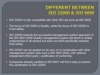  ISO 22000 is fully compatible with other ISO std such as ISO 9000.
 The focus of ISO 9000 is Quality ,while the focus of ISO 22000 is
Food safety.
 ISO 22000 extends the successful management system approach of
the ISO 9001:2000 Quality management system std which is widely
implemented in all sectors but does not itself specifically address
food safety.
 ISO 22000 can be applied on its own, or in combination with other
management system stds such a ISO 9001:2000, with /without
independent (third party ) certification of conformity.
 Companies already certified to ISO 9001 will find it easy to extend
this certification to ISO 22000.
 