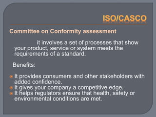 Committee on Conformity assessment
it involves a set of processes that show
your product, service or system meets the
requirements of a standard.
Benefits:
 It provides consumers and other stakeholders with
added confidence.
 It gives your company a competitive edge.
 It helps regulators ensure that health, safety or
environmental conditions are met.
 