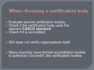  Evaluate several certification bodies.
 Check if the certification body uses the
relevant CASCO standard
 Check if it is accredited.
 ISO does not certify organizations itself.
 Many countries have formed accreditation bodies
to authorize ("accredit") the certification bodies.
 