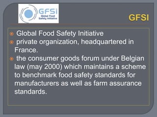  Global Food Safety Initiative
 private organization, headquartered in
France.
 the consumer goods forum under Belgian
law (may 2000) which maintains a scheme
to benchmark food safety standards for
manufacturers as well as farm assurance
standards.
 