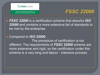  FSSC 22000 is a certification scheme that absorbs ISO
22000 and contains a more extensive list of standards to
be met by the enterprise.
 Compared to ISO 22000 ,
The procedure of certification is not
different. The requirements of FSSC 22000 scheme are
more extensive and rigid, so the certification under this
scheme is a very long and labour - intensive process.
 